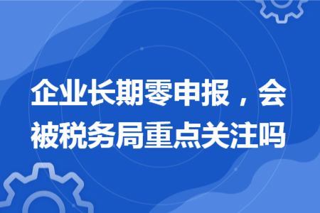 企业长期零申报，会被税务局重点关注吗