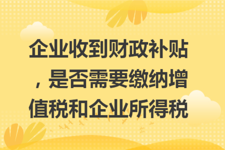 企业收到财政补贴，是否需要缴纳增值税和企业所得税