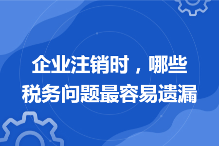 企业注销时，哪些税务问题最容易遗漏