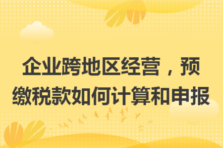 企业跨地区经营，预缴税款如何计算和申报