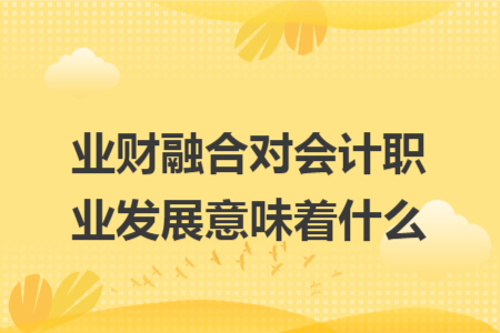 业财融合对会计职业发展意味着什么