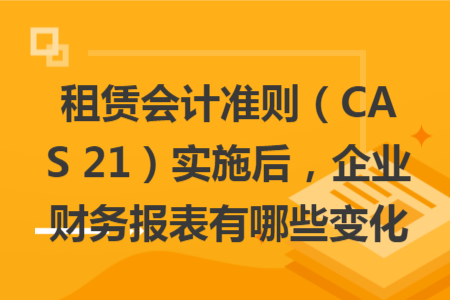 租赁会计准则（CAS 21）实施后，企业财务报表有哪些变化