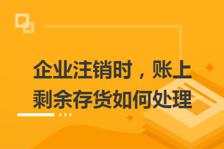 企业注销时，账上剩余存货如何处理