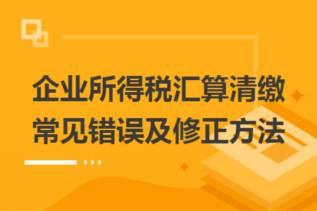 企业所得税汇算清缴常见错误及修正方法