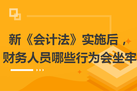 新《会计法》实施后，财务人员哪些行为会坐牢