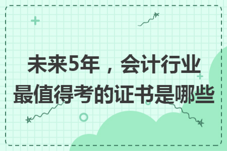 未来5年，会计行业最值得考的证书是哪些