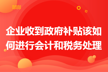 企业收到政府补贴该如何进行会计和税务处理