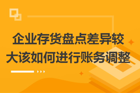 企业存货盘点差异较大该如何进行账务调整