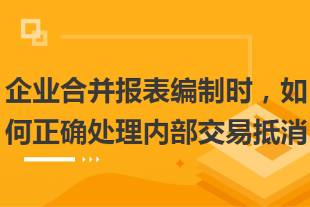 企业合并报表编制时，如何正确处理内部交易抵消