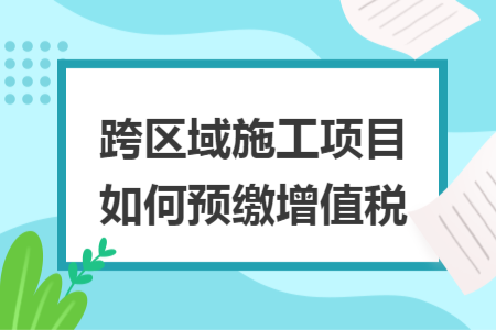 跨区域施工项目如何预缴增值税