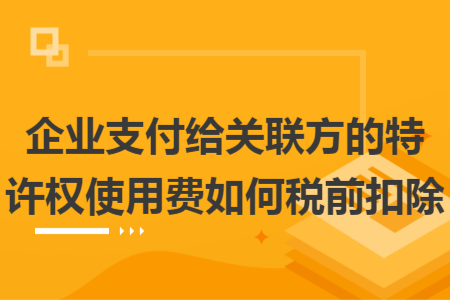 企业支付给关联方的特许权使用费如何税前扣除
