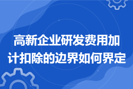 高新企业研发费用加计扣除的边界如何界定