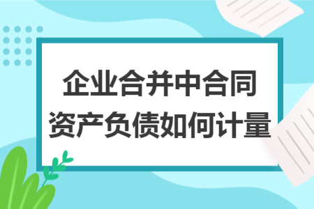 企业合并中合同资产负债如何计量