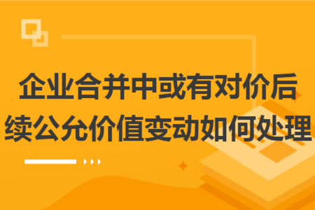 企业合并中或有对价后续公允价值变动如何处理