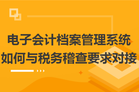 电子会计档案管理系统如何与税务稽查要求对接
