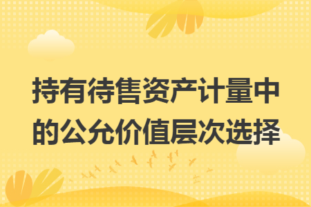 持有待售资产计量中的公允价值层次选择