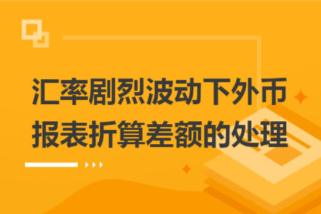 汇率剧烈波动下外币报表折算差额的处理