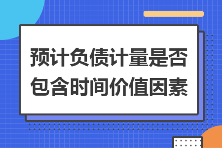 预计负债计量是否包含时间价值因素