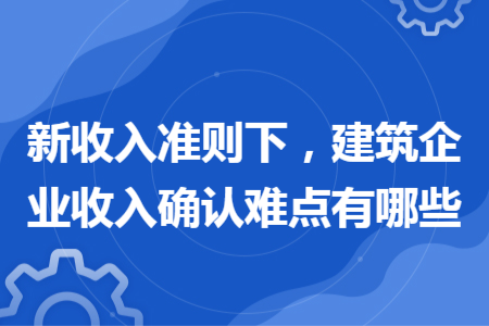 新收入准则下，建筑企业收入确认难点有哪些