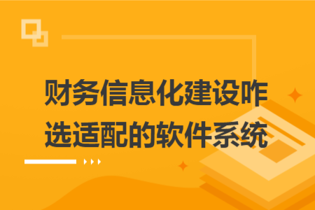财务信息化建设咋选适配的软件系统
