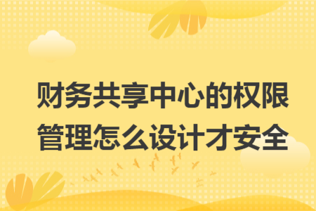 财务共享中心的权限管理怎么设计才安全