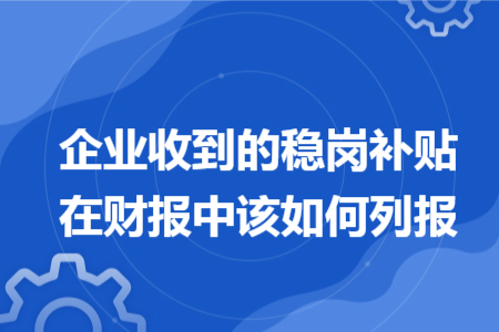 企业收到的稳岗补贴在财报中该如何列报