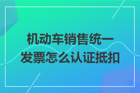 机动车销售统一发票怎么认证抵扣