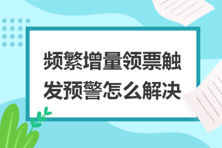频繁增量领票触发预警怎么解决