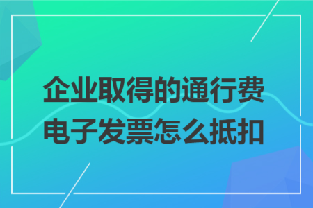 企业取得的通行费电子发票怎么抵扣
