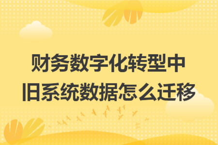 财务数字化转型中旧系统数据怎么迁移