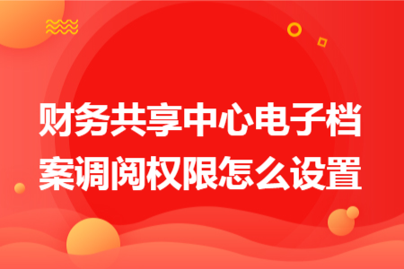 财务共享中心电子档案调阅权限怎么设置