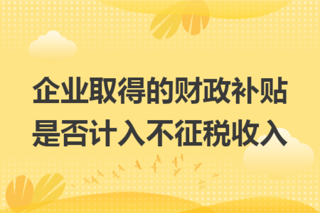 企业取得的财政补贴是否计入不征税收入