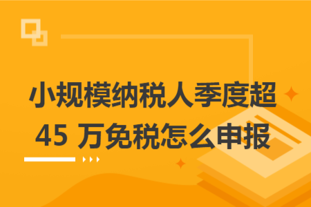 小规模纳税人季度超 45 万免税怎么申报