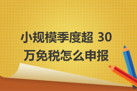 小规模季度超 30 万免税怎么申报 小规模季度超 30 万免税怎么申报