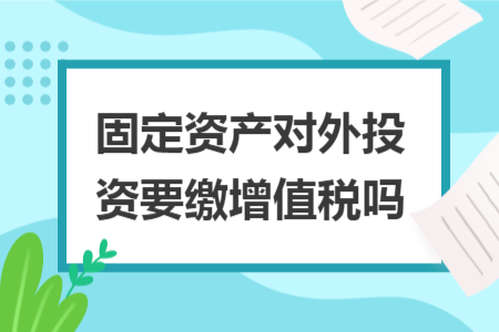 固定资产对外投资要缴增值税吗