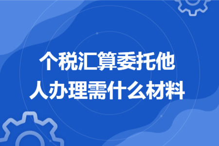 个税汇算委托他人办理需什么材料