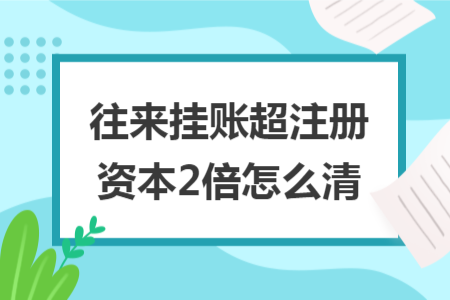 往来挂账超注册资本2倍怎么清 往来挂账超注册资本2倍怎么清