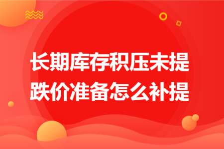 长期库存积压未提跌价准备怎么补提 长期库存积压未提跌价准备怎么补提