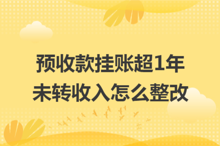 预收款挂账超1年未转收入怎么整改 预收款挂账超1年未转收入怎么整改