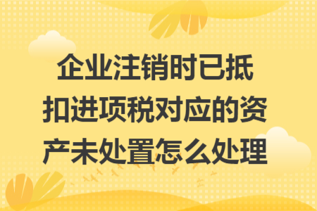 企业注销时已抵扣进项税对应的资产未处置怎么处理