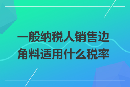 一般纳税人销售边角料适用什么税率 一般纳税人销售边角料适用什么税率