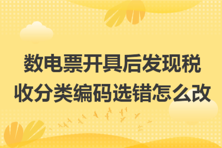数电票开具后发现税收分类编码选错怎么改 数电票开具后发现税收分类编码选错怎么改