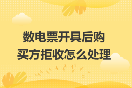 数电票开具后购买方拒收怎么处理 数电票开具后购买方拒收怎么处理