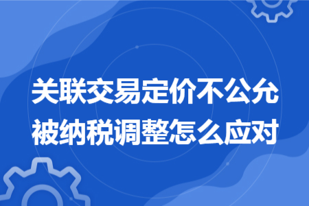 关联交易定价不公允被纳税调整怎么应对 关联交易定价不公允被纳税调整怎么应对