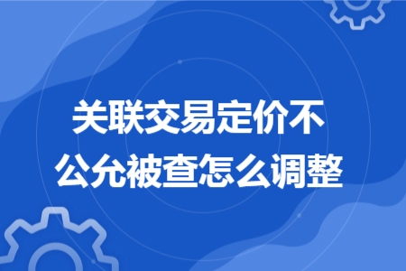 关联交易定价不公允被查怎么调整 关联交易定价不公允被查怎么调整
