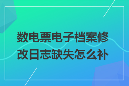 数电票电子档案修改日志缺失怎么补 数电票电子档案修改日志缺失怎么补