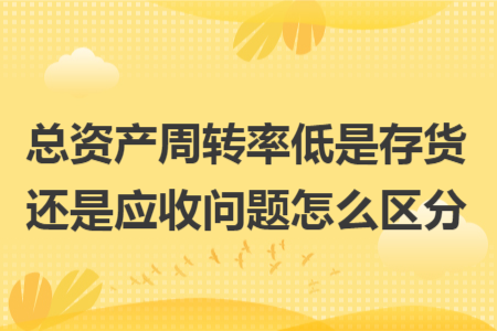 总资产周转率低是存货还是应收问题怎么区分 总资产周转率低是存货还是应收问题怎么区分