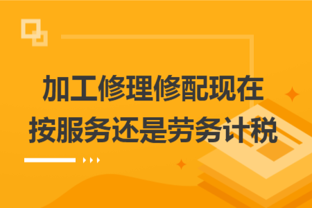 加工修理修配现在按服务还是劳务计税 加工修理修配现在按服务还是劳务计税