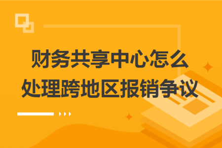财务共享中心怎么处理跨地区报销争议 财务共享中心怎么处理跨地区报销争议