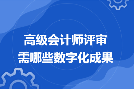 高级会计师评审需哪些数字化成果 高级会计师评审需哪些数字化成果